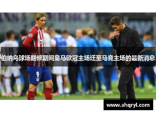 伯纳乌球场翻修期间皇马欧冠主场迁至马竞主场的最新消息