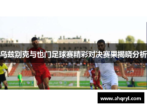 乌兹别克与也门足球赛精彩对决赛果揭晓分析