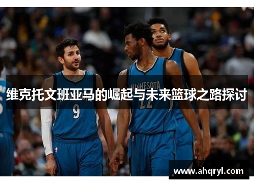 维克托文班亚马的崛起与未来篮球之路探讨